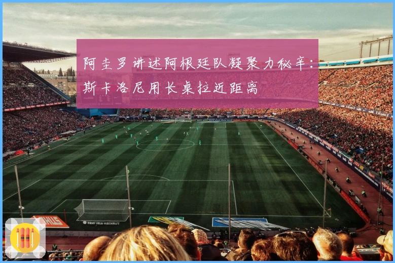 阿圭罗讲述阿根廷队凝聚力秘辛：斯卡洛尼用长桌拉近距离