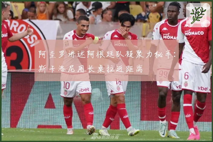 阿圭罗讲述阿根廷队凝聚力秘辛：斯卡洛尼用长桌拉近距离