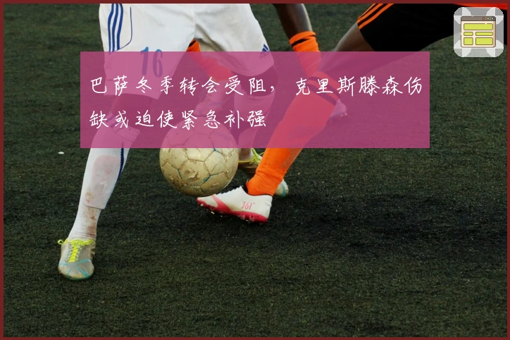 巴萨冬季转会受阻，克里斯滕森伤缺或迫使紧急补强