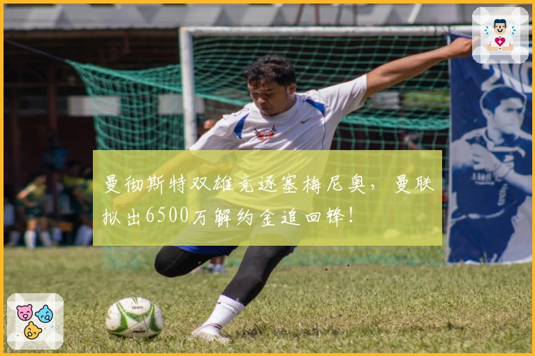 曼彻斯特双雄竞逐塞梅尼奥，曼联拟出6500万解约金追回锋！