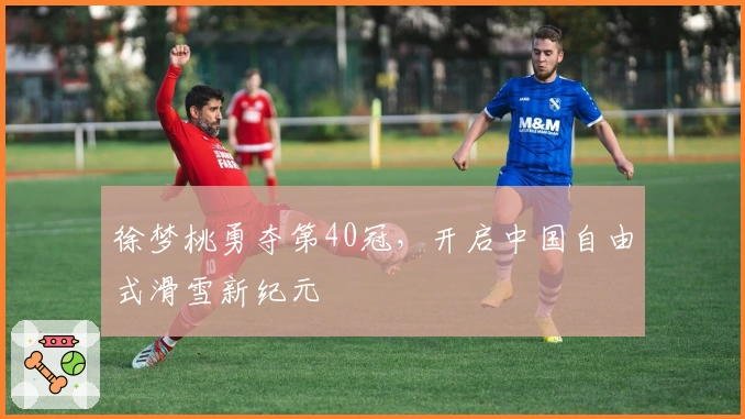 徐梦桃勇夺第40冠，开启中国自由式滑雪新纪元