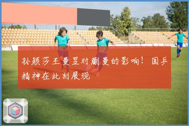 孙颖莎王曼昱对蒯曼的影响！国乒精神在此刻展现